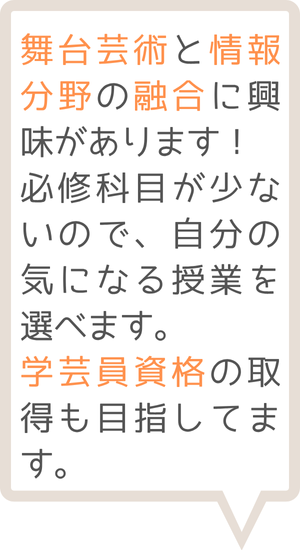 舞台芸術と情報分野の融合に興味があります！必修科目が少ないので、自分の気になる授業を選べます。学芸員資格の取得も目指しています。