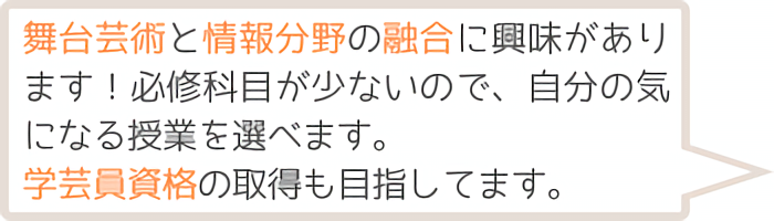 舞台芸術と情報分野の融合に興味があります！必修科目が少ないので、自分の気になる授業を選べます。学芸員資格の取得も目指しています。