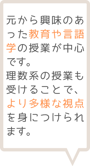 もとから興味のあった教育や言語学の授業が中心です。理数系の授業も受けることで、より多様な視点を身に着けられます。