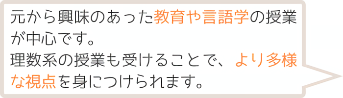もとから興味のあった教育や言語学の授業が中心です。理数系の授業も受けることで、より多様な視点を身に着けられます。
