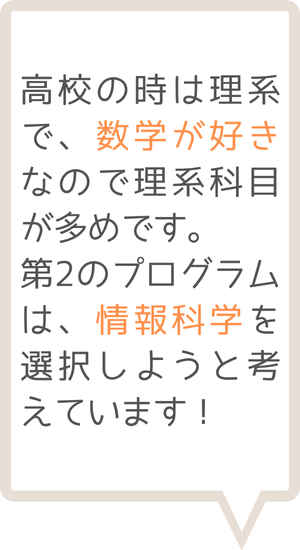 高校の時は理系で、数学が好きなので利系科目が多めです。第2のプログラムは、情報科学を選択しようと考えています！