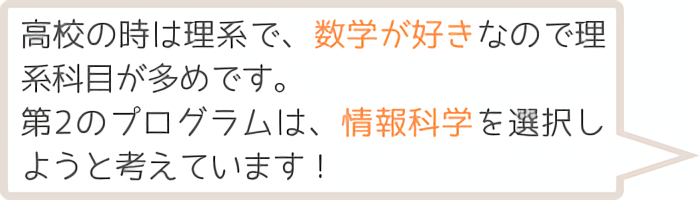 高校の時は理系で、数学が好きなので利系科目が多めです。第2のプログラムは、情報科学を選択しようと考えています！